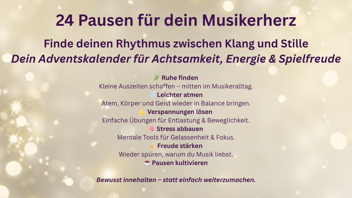 24 Pausen für dein Musikerherz - Adventskalender Grafik zum Online-Adventskalender 24 Pausen für dein Musikerherz von Ute-Gabriela Schneppat. Text: Finde deinen Rhythmus zwischen Klang und Stille – dein Adventskalender für Achtsamkeit, Energie und Spielfreude. Mit Stichpunkten zu den Zielen: Ruhe finden, leichter atmen, Verspannungen lösen, Stress abbauen, Freude stärken und Pausen kultivieren.